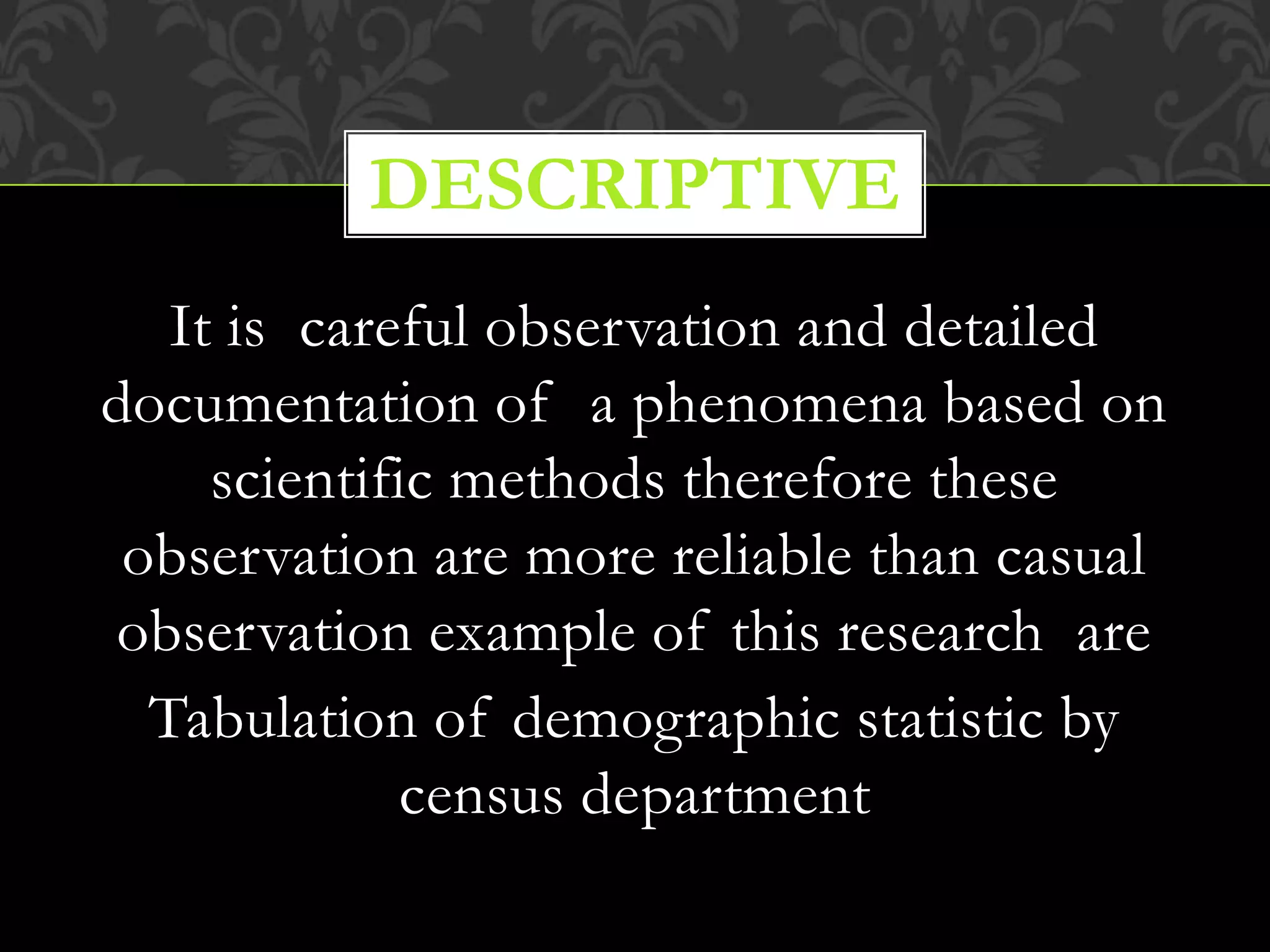 It is careful observation and detailed
documentation of a phenomena based on
scientific methods therefore these
observation are more reliable than casual
observation example of this research are
Tabulation of demographic statistic by
census department
DESCRIPTIVE