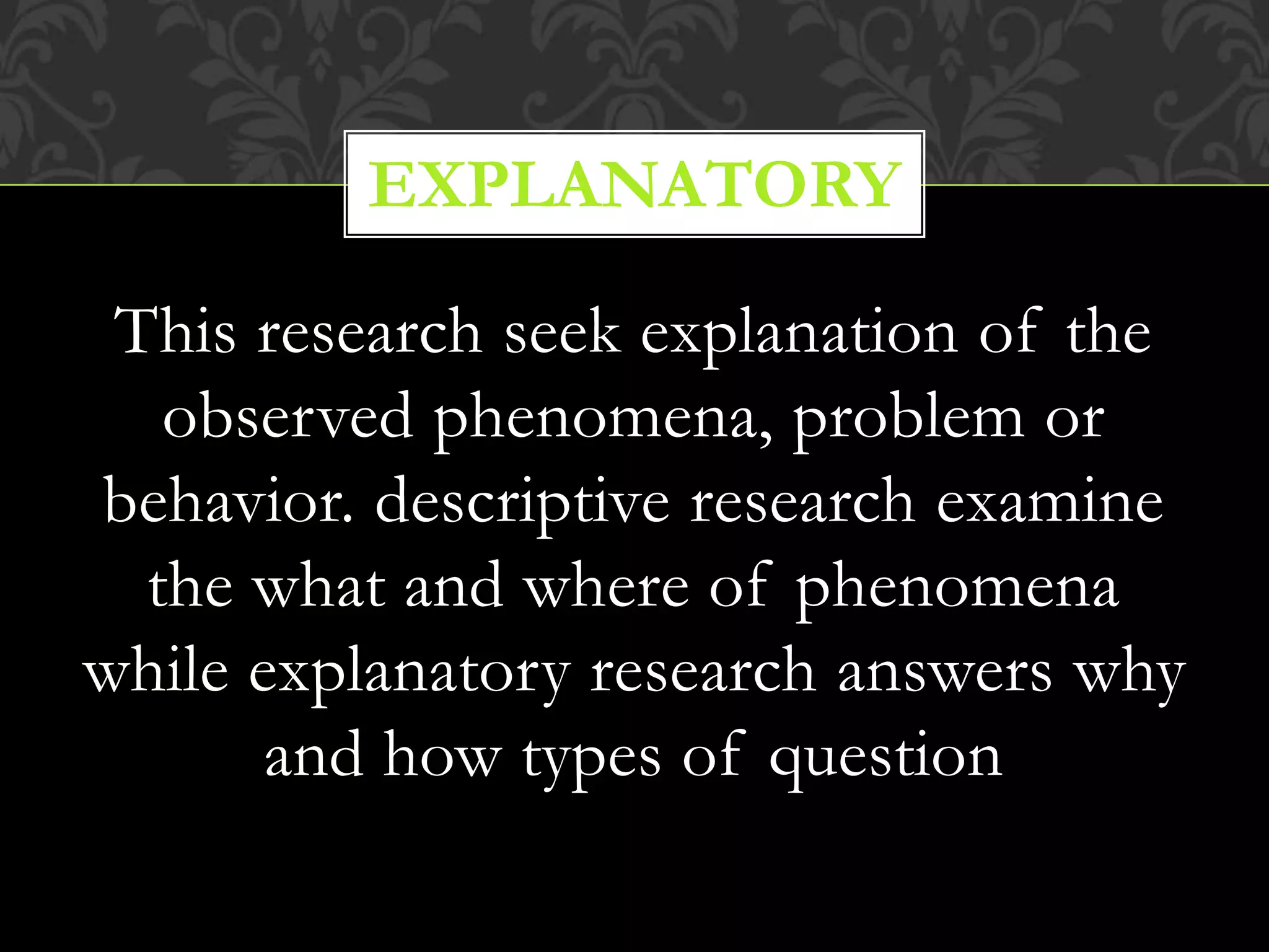 This research seek explanation of the
observed phenomena, problem or
behavior. descriptive research examine
the what and where of phenomena
while explanatory research answers why
and how types of question
EXPLANATORY