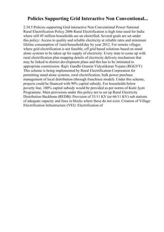 Policies Supporting Grid Interactive Non Conventional...
2.34.5 Policies supporting Grid interactive Non Conventional Power National
Rural Electrification Policy 2006 Rural Electrification is high time need for India
where still 45 million households are un electrified. Several goals are set under
this policy: Access to quality and reliable electricity at reliable rates and minimum
lifeline consumption of 1unit/household/day by year 2012. For remote villages
where grid electrification is not feasible, off grid based solutions based on stand
alone systems to be taken up for supply of electricity. Every state to come up with
rural electrification plan mapping details of electricity delivery mechanism that
may be linked to district development plans and this has to be intimated to
appropriate commission. Rajiv Gandhi Gramin Vidyutikaran Yojana (RGGVY)
This scheme is being implemented by Rural Electrification Corporation for
permitting stand alone systems, rural electrification, bulk power purchase
management of local distribution (through franchisee model). Under this scheme,
projects could be financed with 90% capital subsidy. For households below
poverty line, 100% capital subsidy would be provided as per norms of Kutir Jyoti
Programme. Main provisions under this policy are to set up Rural Electricity
Distribution Backbone (REDB): Provision of 33/11 KV (or 66/11 KV) sub stations
of adequate capacity and lines in blocks where these do not exist. Creation of Village
Electrification Infrastructure (VEI): Electrification of
 