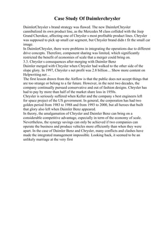 Case Study Of Daimlerchrysler
DaimlerChrysler s brand strategy was flawed. The new DaimlerChrysler
cannibalized its own product line, as the Mercedes M class collided with the Jeep
Grand Cherokee, affecting one of Chrysler s most profitable product lines. Chrysler
was supposed to pick up small car segment, but Chrysler brand didn t fit the small car
image.
In DaimlerChrysler, there were problems in integrating the operations due to different
drive concepts. Therefore, component sharing was limited, which significantly
restricted the benefit of economies of scale that a merger could bring on.
3.3. Chrysler s consequences after merging with Daimler Benz
Daimler merged with Chrysler when Chrysler had walked to the other side of the
slope glory. In 1997, Chrysler s net profit was 2.8 billion ... Show more content on
Helpwriting.net ...
The first lesson drawn from the Airflow is that the public does not accept things that
are too strange or belong to a far future. However, in the next two decades, the
company continually pursued conservative and out of fashion designs. Chrysler has
had to pay by more than half of the market share loss in 1950s.
Chrysler is seriously suffered when Keller and the company s best engineers left
for space project of the US government. In general, the corporation has had two
golden period from 1983 to 1988 and from 1993 to 2000, but all heroes that built
that glory also left when Daimler Benz appeared.
In theory, the amalgamation of Chrysler and Daimler Benz can bring on a
considerable competitive advantage, especially in term of the economy of scale.
Nevertheless, the synergy savings can only be achieved if two companies can
operate the business and produce vehicles more efficiently than when they were
apart. In the case of Daimler Benz and Chrysler, many conflicts and clashes have
made the integrated management impossible. Looking back, it seemed to be an
unlikely marriage at the very first
 