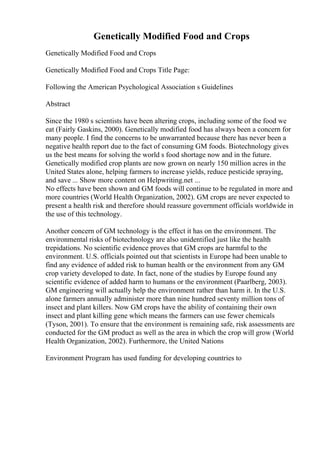 Genetically Modified Food and Crops
Genetically Modified Food and Crops
Genetically Modified Food and Crops Title Page:
Following the American Psychological Association s Guidelines
Abstract
Since the 1980 s scientists have been altering crops, including some of the food we
eat (Fairly Gaskins, 2000). Genetically modified food has always been a concern for
many people. I find the concerns to be unwarranted because there has never been a
negative health report due to the fact of consuming GM foods. Biotechnology gives
us the best means for solving the world s food shortage now and in the future.
Genetically modified crop plants are now grown on nearly 150 million acres in the
United States alone, helping farmers to increase yields, reduce pesticide spraying,
and save ... Show more content on Helpwriting.net ...
No effects have been shown and GM foods will continue to be regulated in more and
more countries (World Health Organization, 2002). GM crops are never expected to
present a health risk and therefore should reassure government officials worldwide in
the use of this technology.
Another concern of GM technology is the effect it has on the environment. The
environmental risks of biotechnology are also unidentified just like the health
trepidations. No scientific evidence proves that GM crops are harmful to the
environment. U.S. officials pointed out that scientists in Europe had been unable to
find any evidence of added risk to human health or the environment from any GM
crop variety developed to date. In fact, none of the studies by Europe found any
scientific evidence of added harm to humans or the environment (Paarlberg, 2003).
GM engineering will actually help the environment rather than harm it. In the U.S.
alone farmers annually administer more than nine hundred seventy million tons of
insect and plant killers. Now GM crops have the ability of containing their own
insect and plant killing gene which means the farmers can use fewer chemicals
(Tyson, 2001). To ensure that the environment is remaining safe, risk assessments are
conducted for the GM product as well as the area in which the crop will grow (World
Health Organization, 2002). Furthermore, the United Nations
Environment Program has used funding for developing countries to
 