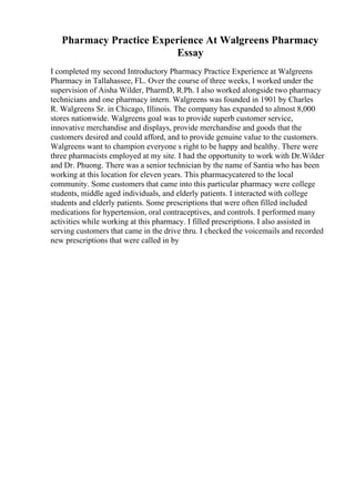 Pharmacy Practice Experience At Walgreens Pharmacy
Essay
I completed my second Introductory Pharmacy Practice Experience at Walgreens
Pharmacy in Tallahassee, FL. Over the course of three weeks, I worked under the
supervision of Aisha Wilder, PharmD, R.Ph. I also worked alongside two pharmacy
technicians and one pharmacy intern. Walgreens was founded in 1901 by Charles
R. Walgreens Sr. in Chicago, Illinois. The company has expanded to almost 8,000
stores nationwide. Walgreens goal was to provide superb customer service,
innovative merchandise and displays, provide merchandise and goods that the
customers desired and could afford, and to provide genuine value to the customers.
Walgreens want to champion everyone s right to be happy and healthy. There were
three pharmacists employed at my site. I had the opportunity to work with Dr.Wilder
and Dr. Phuong. There was a senior technician by the name of Santia who has been
working at this location for eleven years. This pharmacycatered to the local
community. Some customers that came into this particular pharmacy were college
students, middle aged individuals, and elderly patients. I interacted with college
students and elderly patients. Some prescriptions that were often filled included
medications for hypertension, oral contraceptives, and controls. I performed many
activities while working at this pharmacy. I filled prescriptions. I also assisted in
serving customers that came in the drive thru. I checked the voicemails and recorded
new prescriptions that were called in by
 