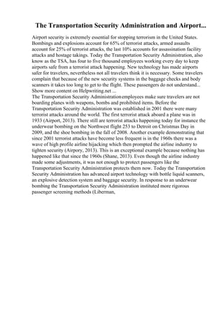 The Transportation Security Administration and Airport...
Airport security is extremely essential for stopping terrorism in the United States.
Bombings and explosions account for 65% of terrorist attacks, armed assaults
account for 25% of terrorist attacks, the last 10% accounts for assassination facility
attacks and hostage takings. Today the Transportation Security Administration, also
know as the TSA, has four to five thousand employees working every day to keep
airports safe from a terrorist attack happening. New technology has made airports
safer for travelers, nevertheless not all travelers think it is necessary. Some travelers
complain that because of the new security systems in the baggage checks and body
scanners it takes too long to get to the flight. These passengers do not understand...
Show more content on Helpwriting.net ...
The Transportation Security Administrationemployees make sure travelers are not
boarding planes with weapons, bombs and prohibited items. Before the
Transportation Security Administration was established in 2001 there were many
terrorist attacks around the world. The first terrorist attack aboard a plane was in
1933 (Airport, 2013). There still are terrorist attacks happening today for instance the
underwear bombing on the Northwest flight 253 to Detroit on Christmas Day in
2009, and the shoe bombing in the fall of 2008. Another example demonstrating that
since 2001 terrorist attacks have become less frequent is in the 1960s there was a
wave of high profile airline hijacking which then prompted the airline industry to
tighten security (Airpory, 2013). This is an exceptional example because nothing has
happened like that since the 1960s (Shane, 2013). Even though the airline industry
made some adjustments, it was not enough to protect passengers like the
Transportation Security Administration protects them now. Today the Transportation
Security Administration has advanced airport technology with bottle liquid scanners,
an explosive detection system and baggage security. In response to an underwear
bombing the Transportation Security Administration instituted more rigorous
passenger screening methods (Liberman,
 
