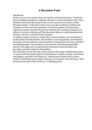 A Byzantine Fault
Introduction
Faults occur in every system which may halt the systems functionality. A fault that
presents different symptoms to different observers is called a Byzantine fault. These
Byzantine faults form the reason for the loss of a system service and are called
Byzantine failures. A Byzantine failure may occur due to arbitrary problems like
corruption in their local state, production of incorrect outputs or by processing
requests incorrectly instead of the general situations like crashing or stopping. The
ability of a system to defend itself from Byzantine failures is called Byzantine fault
tolerance which is a sub field of fault tolerance.
A reliable computer system is a system that overcomes failures, one such failure is
the Byzantine Generals problem. This problem is rare and generally overlooked by
the people who are unfamiliar with the problem. It brings down the entire network if
not tackled properly. This problem is most common in distributed dependable
network. This paper aims at explaining the Byzantine Generals problem and
providing a possible solution to that problem.
My motivation to write this topic comes from the wide usage of distributed systems
in various fields like particle physics, bioinformatics, weather, climate, visualization
and graphics, economics and finance etc., and the need to protect such systems.
Failure of distributed systems leads to huge loss of resources, time and money. Thus
protecting from these kinds of failure is a challenging task
 