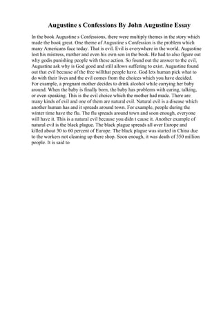 Augustine s Confessions By John Augustine Essay
In the book Augustine s Confessions, there were multiply themes in the story which
made the book great. One theme of Augustine s Confession is the problem which
many Americans face today. That is evil. Evil is everywhere in the world. Augustine
lost his mistress, mother and even his own son in the book. He had to also figure out
why godis punishing people with these action. So found out the answer to the evil,
Augustine ask why is God good and still allows suffering to exist. Augustine found
out that evil because of the free willthat people have. God lets human pick what to
do with their lives and the evil comes from the choices which you have decided.
For example, a pregnant mother decides to drink alcohol while carrying her baby
around. When the baby is finally born, the baby has problems with earing, talking,
or even speaking. This is the evil choice which the mother had made. There are
many kinds of evil and one of them are natural evil. Natural evil is a disease which
another human has and it spreads around town. For example, people during the
winter time have the flu. The flu spreads around town and soon enough, everyone
will have it. This is a natural evil because you didn t cause it. Another example of
natural evil is the black plague. The black plague spreads all over Europe and
killed about 30 to 60 percent of Europe. The black plague was started in China due
to the workers not cleaning up there shop. Soon enough, it was death of 350 million
people. It is said to
 