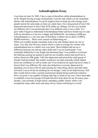 Achondroplasia Essay
I was born on June 24, 2001; I have a type of dwarfism called achondroplasia or
ACH. Despite having average sized parents, I am the only relative in my immediate
family with achondroplasia. It can be tough at times to keep up with average sized
people and do the same tasks as them on a daily basis. For a long period of time I felt
depressed and unsure of why I had ACH unlike my siblings. No one ever treated
me different, but it was promenade that I was different since I was a child. As I
grew older I began to understand Achondroplasia better and have found ways to cope
with my dwarfism so I can live a happy and fulfilled life. According to GHR.gov,
Achondroplasia is a very rare type of dwarfism; it affects one in about 15,000 to
40,000 newborns.... Show more content on Helpwriting.net ...
While out in public people constantly look at me and whisper about my size at
times. I am only four foot two inches which is close to average for women with
achondroplasia but as a child I was even tinier. Most children did not see a
difference between me and any other child until I was in fourth grade. I was
constantly bullied due to my height and abnormal head. I was unable to overcome
the bullying causing my parents to pull me out of public school and enroll me in
online classes by fifth grade. I fell into depression and missed the small group of
friends I had developed. My mother would give me daily pep talks which helped
boost my confidence as well as made sure I was treated as an equal and never make it
known that I was different. My sister also helped me overcome depression by
spending a lot of time with me and assisting me when doing chores and other daily
activities; I never let her do anything for me though. I only let her help because I felt
that I could still live like a normal sized person despite being small and wanted to
show everyone I was capable of doing tasks big or small on my own. I have been able
to establish a close knit group of friends that have been there for me for many years
already. I am currently in high school, attending a public school, where I am
accepted by many other teens and enjoy all my classes and being in a social
 