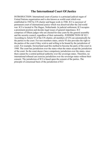 The International Court Of Justice
INTRODUCTION: International court of justice is a principal judicial organ of
United Nations organization and is also known as world court which was
established in 1945 by UN charter and began work in 1946. ICJ is successor of
permanent court of international justice which was dissolved after the 2nd world
war. ICJ is located in The Hague, Netherlands. In judicial settlement, ICJ occupies
a prominent position and decides legal issues of general importance. ICJ
comprises of fifteen judges who are elected for nine years by the general assembly
and the security council, regardless of their nationality. JURISDICTION OF ICJ :
According to Article 93 of the UN charter, all members of UN can automatically be
the parties to the court. For non members states, article 93 also provides the right to
the parties of the court if they wish to and willing to be bound by the jurisdiction of
court. For example, Switzerland used this method to become the party of the court in
1948. The court has jurisdiction over the states when the states accept the jurisdiction
of the court. So the court doesn t have compulsory jurisdiction over the states, since
there cannot be a central political authority over the sovereign states. Therefore, no
international tribunal can exercise jurisdiction over the sovereign states without their
consent. The jurisdiction of ICJ is based upon the consent of the parties. The
principle of consensual basis of the jurisdiction of ICJ
 