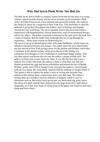 Why Did Sylvia Plath Write The Bell Jar
The Bell Jar by Sylvia Plath is a realistic fiction novel that tell the story of a young
women s spiral towards insanity and her strive towards social acceptance. Plath
writes of Esther Greenwood, a very talented and successful scholar, who receives
the chance to intern for a magazine in New York City. This internship is when the
audience is given their first glance into Esther s lack of feelings and empathy
towards her own well being. The novel remotely mirrors the renowned author s
experiences with hospitalization, clinical depression, years of electroshock therapy
and its last effects. The author s personal connection to the topic gives the book such
a sense of realism, that the reader feels as though they are living through the
experience.... Show more content on Helpwriting.net ...
The novel is set up in chronological order with some flashbacks, which creates an
effortless transition between time frames. The author starts the story when Esther
has just arrived in New York giving a basis for the plotline and finishes with Esther
s treatment at the mental asylum, which gives the novel the feeling of a
conclusion even though it is not a traditional or mainstream happy ending . This
less than typical conclusion also ties into the author s unique writing style. The
author s writing style is seen when she states, It was like the first time I saw a
cadaver. For weeks afterward, the cadaver s head or what there was left of it
floated up behind my eggs and bacon at breakfast and behind the face of Buddy
Willard...pretty soon I felt as though I were carrying that cadaver s head around
with me on a string, like some black, noseless balloon stinking of vinegar (Plath 2).
This quote is able to capture the author s style of writing that includes long
sentences that contain many conjunctions and a very dark tone. The author s
writing style also includes a heavily influence of imagery which is seen in
statements such as, But when I took up my pen, my hand made big, jerky letters
like those of a child, and the lines sloped down the page from left to right almost
diagonally, as if they were loops of string lying on the paper, and someone had come
along and blown them
 