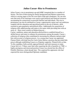 Julius Caesar- Rise to Prominence
Julius Caesar s rise to prominence up until 60BC transpired due to a number of
factors. The first of these being his family background and Marian connections,
which at varying stages of his life were both a help and a hindrance. We can also
note that most of his marriages were used to gain political and financial resources
accentuating his connections to powerful families and individuals. This rise to
prominence can also be attributed to Caesar s opportunistic nature and vast ambitions
coupled with his education and specialised tuition in the art of rhetoric, skills
essential to gain popularity and political office. Additionally his acquisition of
religious titles added prestige and status to his name while providing him with an
array of... Show more content on Helpwriting.net ...
Caesar s ambition, nature and education allowed him to establish himself as a
skilled lawyer and orator to enhance his prominence among the people. Caesar s
collection of religious titles contributed to increasing his influence and provided
him with an array of religious powers. As a young man Caesar was appointed
Flamen Dialis with help from his Uncle Gaius Marius a position that provided little
power although establishing Caesar as a Populare supporter. Plutarch tells us that,
To this candidacy Sulla secretly opposed himself, and took measures to make
Caesar fail in it. 5 Many years later after acquiring the title of pontifex in 73BC, a
highly prestigious and renowned position Caesar was elected into the office of
Pontifex Maximus a short decade later. This surprised his opponents who had
expected the more distinguished Optimate candidates
 