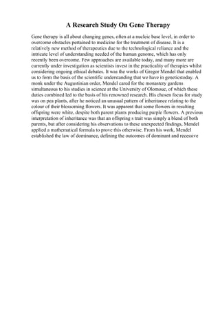 A Research Study On Gene Therapy
Gene therapy is all about changing genes, often at a nucleic base level, in order to
overcome obstacles pertained to medicine for the treatment of disease. It is a
relatively new method of therapeutics due to the technological reliance and the
intricate level of understanding needed of the human genome, which has only
recently been overcome. Few approaches are available today, and many more are
currently under investigation as scientists invest in the practicality of therapies whilst
considering ongoing ethical debates. It was the works of Gregor Mendel that enabled
us to form the basis of the scientific understanding that we have in geneticstoday. A
monk under the Augustinian order, Mendel cared for the monastery gardens
simultaneous to his studies in science at the University of Olomouc, of which these
duties combined led to the basis of his renowned research. His chosen focus for study
was on pea plants, after he noticed an unusual pattern of inheritance relating to the
colour of their blossoming flowers. It was apparent that some flowers in resulting
offspring were white, despite both parent plants producing purple flowers. A previous
interpretation of inheritance was that an offspring s trait was simply a blend of both
parents, but after considering his observations to these unexpected findings, Mendel
applied a mathematical formula to prove this otherwise. From his work, Mendel
established the law of dominance, defining the outcomes of dominant and recessive
 