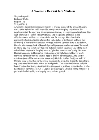 A Woman s Descent Into Madness
Shayna Pospisil
Professor Callis
English 112
29 April 2015
A women s descent into madness Hamlet is praised as one of the greatest literary
works ever written but unlike the title, many characters play key roles in the
development of the story and his progression towards revenge induced madness. One
such character is Hamlet s lover Ophelia. She is a pivotal character in the
effectiveness as well as execution of the plot for revenge. One fact that is
commonly short sited is the relationship Ophelia has with Hamlet and how that
ultimately affects his road towards revenge. Without Ophelia there is no Hamlet.
Ophelia s innocence, lack of knowledge and ignorance, and weakness of the mind
all play a key role in not only her own but also Hamlet s demise. One of the most
talked about subjects in the play itself is Ophelia s innocence of purity. Because
Hamlet was going to Denmark a relationship with Ophelia would never work
therefore her father felt the intense need to protect her innocence. Any kind of
relationship would be detrimental to not only Ophelia but her family as well. If
Ophelia were to lose her purity before marriage she would no longer be desirable to
any other man because she would be used goods . That would reflect not only on
herself but on her family. Another interesting point is just how protective her brother
Laertes is of her virtue. In Act I, Laertes gives advice to Ophelia on the pitfalls of a
pre marital relationship in a lengthy speech that s geared
 