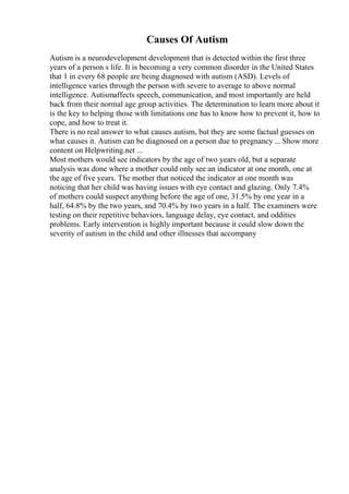 Causes Of Autism
Autism is a neurodevelopment development that is detected within the first three
years of a person s life. It is becoming a very common disorder in the United States
that 1 in every 68 people are being diagnosed with autism (ASD). Levels of
intelligence varies through the person with severe to average to above normal
intelligence. Autismaffects speech, communication, and most importantly are held
back from their normal age group activities. The determination to learn more about it
is the key to helping those with limitations one has to know how to prevent it, how to
cope, and how to treat it.
There is no real answer to what causes autism, but they are some factual guesses on
what causes it. Autism can be diagnosed on a person due to pregnancy ... Show more
content on Helpwriting.net ...
Most mothers would see indicators by the age of two years old, but a separate
analysis was done where a mother could only see an indicator at one month, one at
the age of five years. The mother that noticed the indicator at one month was
noticing that her child was having issues with eye contact and glazing. Only 7.4%
of mothers could suspect anything before the age of one, 31.5% by one year in a
half, 64.8% by the two years, and 70.4% by two years in a half. The examiners were
testing on their repetitive behaviors, language delay, eye contact, and oddities
problems. Early intervention is highly important because it could slow down the
severity of autism in the child and other illnesses that accompany
 