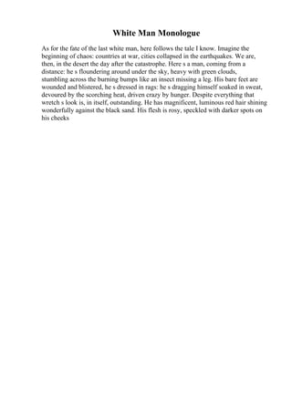 White Man Monologue
As for the fate of the last white man, here follows the tale I know. Imagine the
beginning of chaos: countries at war, cities collapsed in the earthquakes. We are,
then, in the desert the day after the catastrophe. Here s a man, coming from a
distance: he s floundering around under the sky, heavy with green clouds,
stumbling across the burning bumps like an insect missing a leg. His bare feet are
wounded and blistered, he s dressed in rags: he s dragging himself soaked in sweat,
devoured by the scorching heat, driven crazy by hunger. Despite everything that
wretch s look is, in itself, outstanding. He has magnificent, luminous red hair shining
wonderfully against the black sand. His flesh is rosy, speckled with darker spots on
his cheeks
 