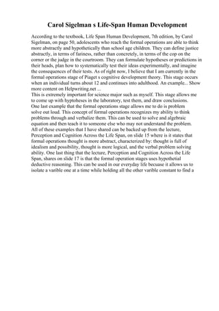 Carol Sigelman s Life-Span Human Development
According to the textbook, Life Span Human Development, 7th edition, by Carol
Sigelman, on page 50, adolescents who reach the formal operations are able to think
more abstractly and hypothetically than school age children. They can define justice
abstractly, in terms of fariness, rather than concretely, in terms of the cop on the
corner or the judge in the courtroom. They can formulate hypotheses or predictions in
their heads, plan how to systematically test their ideas experimentally, and imagine
the consequences of their tests. As of right now, I believe that I am currently in the
formal operations stage of Piaget s cognitive development theory. This stage occurs
when an individual turns about 12 and continues into adulthood. An example... Show
more content on Helpwriting.net ...
This is extremely important for science major such as myself. This stage allows me
to come up with hyptoheses in the laboratory, test them, and draw conclusions.
One last example that the formal operations stage allows me to do is problem
solve out loud. This concept of formal operations recognizes my ability to think
problems through and verbalize them. This can be used to solve and algebraic
equation and then teach it to someone else who may not understand the problem.
All of these examples that I have shared can be backed up from the lecture,
Perception and Cognition Across the Life Span, on slide 15 where is it states that
formal operations thought is more abstract, characterized by: thought is full of
idealism and possibility, thought is more logical, and the verbal problem solving
ability. One last thing that the lecture, Perception and Cognition Across the Life
Span, shares on slide 17 is that the formal operation stages uses hypothetial
deductive reasoning. This can be used in our everyday life becuase it allows us to
isolate a varible one at a time while holding all the other varible constant to find a
 
