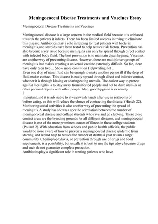 Meningococcal Disease Treatments and Vaccines Essay
Meningococcal Disease Treatments and Vaccines
Meningococcal disease is a large concern in the medical field because it is unbiased
towards the patients it infects. There has been limited success in trying to eliminate
this disease. Antibiotics play a role in helping to treat patients with bacterial
meningitis, and steroids have been tested to help reduce risk factors. Prevention has
also become a key issue because meningitis can only be spread through direct contact
with infected body fluid. The best prevention is to maintain clean hygiene. Vaccines
are another way of preventing disease. However, there are multiple serogroups of
meningitis that makes creating a universal vaccine extremely difficult. So far, there
have only been two ... Show more content on Helpwriting.net ...
Even one drop of nasal fluid can be enough to make another person ill if the drop of
fluid makes contact. This disease is easily spread through direct and indirect contact,
whether it is through kissing or sharing eating utensils. The easiest way to protect
against meningitis is to stay away from infected people and not to share utensils or
other personal objects with other people. Also, good hygiene is extremely
2
important, and it is advisable to always wash hands after use in restrooms or
before eating, as this will reduce the chance of contracting the disease. (Hirsch 22).
Monitoring social activities is also another way of preventing the spread of
meningitis. A study has shown a specific correlation between the number of
meningococcal disease and college students who rave and go clubbing. These close
contact areas are the breeding grounds for all different diseases, and meningococcal
disease is one of the more prominent causes of illness in these college students
(Pollard 2). With education from schools and public health officials, the public
would be more aware of how to prevent a meningococcal disease epidemic from
starting, and would help to reduce the number of deaths a year within a large
community. Chemoprophylaxis, or prevention through use of drugs and food
supplements, is a possibility, but usually it is best to use the tips above because drugs
and such do not guarantee complete protection.
Antibiotics play a significant role in treating patients who have
 