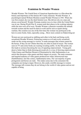 Feminism In Wonder Women
Wonder Women: The Untold Story of American Superheroines is a film about the
history and importance of the famous DC Comic character, Wonder Woman. A
psychologist named William Moulton created Wonder Woman in 1941. When she
was first created, she was the ideal feminist icon. She did not rely on a man and
always saved herself. Wonder Womans creation was at a time while the United States
was at war. During World War II, women took their places in the working industry
while the men were off at were. Wonder Woman s character resembles the attitude
towards women and the need for them to work and be seen as equals during
wartime. Her creation was one of the first times the woman was portrayed as the
hero in comic books. Kids, especially young... Show more content on Helpwriting.net
...
Women are now portrayed as stabbing each other in the back and being overly
sexualized (Wonder Women). Portraying women as evil and overly sexualized
sends out the wrong message to viewers. It sends messages that women cannot be
the heroes. If they are not villains then they are often in need of rescue. The women
seen on TV and comic books are wearing revealing outfits. As the film points out,
this leads to sexiness becoming the way of signaling empowerment . Young girls
deserve better than to think dressing provocatively is a way of showing empowerment.
Video Games and Machine Dreams of Domination by John Sanbonmatsu is an
article that discusses video games and their impact on society. The main consumer
and targeted audience of video games produced are white, heterosexual men
(Sanbobmatsu). Just like comics, Sanbonmatsu notes, The vast majority of game
protagonists and heroes are male . This makes sense due to the consumers the
companies are trying to target. However, this sends a terrible message to women.
The message tells women they do not belong in the world of video games and are not
capable of being
 