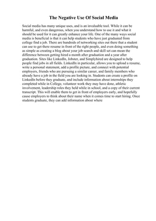 The Negative Use Of Social Media
Social media has many unique uses, and is an invaluable tool. While it can be
harmful, and even dangerous, when you understand how to use it and what it
should be used for it can greatly enhance your life. One of the many ways social
media is beneficial is that it can help students who have just graduated from
college find a job. There are hundreds of networking sites out there that a student
can use to get there resume in front of the right people, and even doing something
as simple as creating a blog about your job search and skill set can mean the
difference between getting hired a month after graduation and a year after
graduation. Sites like LinkedIn, Jobster, and Simplyhired are designed to help
people find jobs in all fields. LinkedIn in particular, allows you to upload a resume,
write a personal statement, add a profile picture, and connect with potential
employers, friends who are pursuing a similar career, and family members who
already have a job in the field you are looking in. Students can create a profile on
LinkedIn before they graduate, and include information about internships they
completed while in College, volunteer work they may have done, athletic
involvement, leadership roles they held while in school, and a copy of their current
transcript. This will enable them to get in front of employers early, and hopefully
cause employers to think about their name when it comes time to start hiring. Once
students graduate, they can add information about where
 