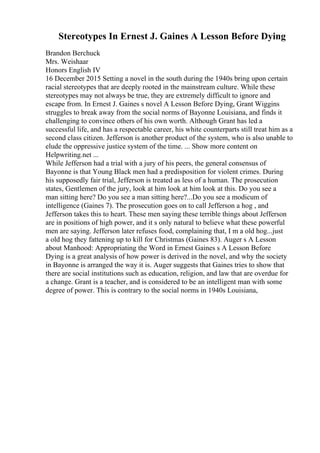 Stereotypes In Ernest J. Gaines A Lesson Before Dying
Brandon Berchuck
Mrs. Weishaar
Honors English IV
16 December 2015 Setting a novel in the south during the 1940s bring upon certain
racial stereotypes that are deeply rooted in the mainstream culture. While these
stereotypes may not always be true, they are extremely difficult to ignore and
escape from. In Ernest J. Gaines s novel A Lesson Before Dying, Grant Wiggins
struggles to break away from the social norms of Bayonne Louisiana, and finds it
challenging to convince others of his own worth. Although Grant has led a
successful life, and has a respectable career, his white counterparts still treat him as a
second class citizen. Jefferson is another product of the system, who is also unable to
elude the oppressive justice system of the time. ... Show more content on
Helpwriting.net ...
While Jefferson had a trial with a jury of his peers, the general consensus of
Bayonne is that Young Black men had a predisposition for violent crimes. During
his supposedly fair trial, Jefferson is treated as less of a human. The prosecution
states, Gentlemen of the jury, look at him look at him look at this. Do you see a
man sitting here? Do you see a man sitting here?...Do you see a modicum of
intelligence (Gaines 7). The prosecution goes on to call Jefferson a hog , and
Jefferson takes this to heart. These men saying these terrible things about Jefferson
are in positions of high power, and it s only natural to believe what these powerful
men are saying. Jefferson later refuses food, complaining that, I m a old hog...just
a old hog they fattening up to kill for Christmas (Gaines 83). Auger s A Lesson
about Manhood: Appropriating the Word in Ernest Gaines s A Lesson Before
Dying is a great analysis of how power is derived in the novel, and why the society
in Bayonne is arranged the way it is. Auger suggests that Gaines tries to show that
there are social institutions such as education, religion, and law that are overdue for
a change. Grant is a teacher, and is considered to be an intelligent man with some
degree of power. This is contrary to the social norms in 1940s Louisiana,
 