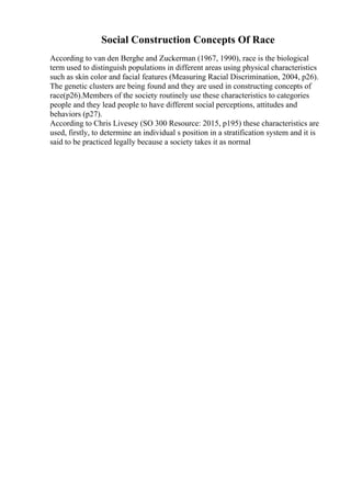 Social Construction Concepts Of Race
According to van den Berghe and Zuckerman (1967, 1990), race is the biological
term used to distinguish populations in different areas using physical characteristics
such as skin color and facial features (Measuring Racial Discrimination, 2004, p26).
The genetic clusters are being found and they are used in constructing concepts of
race(p26).Members of the society routinely use these characteristics to categories
people and they lead people to have different social perceptions, attitudes and
behaviors (p27).
According to Chris Livesey (SO 300 Resource: 2015, p195) these characteristics are
used, firstly, to determine an individual s position in a stratification system and it is
said to be practiced legally because a society takes it as normal
 