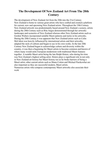 The Development Of New Zealand Art From The 20th
Century
The development of New Zealand Art from the 20th into the 21st Century
New Zealand is home to various great artists who have crafted and created a platform
for current, new and upcoming New Zealand artists. Throughout the 19th Century
New Zealand artwork was predominantly based around New Zealand s scenery, artists
during the 20th Century such as Rita Angus demonstrated through her artworks
landscapes and sceneries of New Zealand whereas other New Zealand artists such as
Gordon Walters incorporated suitable Maori patterns and styles in his artworks.
During the 20th Century it was apparent that New Zealand artists such as Colin
McCahon was heavily influenced by international artists and their artworks,
adapted the style of cubism and began to use in his own works. In the late 20th
Century New Zealand began to acknowledge culture and diversity within the
country, it was then a beginning for Maori artists to become common and known of
where many would unite European modernism with traditional Maori features
together. A notable Maori artist being the late Ralph Hotere, who during his time
was New Zealand s highest selling artist. Hotere plays a significant role in not only
in New Zealand art history but Maori history too as he broke barriers of being a
Maori artist, other current artists such as Shane Cotton and Michael Parekowhai are
also important as they are successful modern, Maori artists.
Numerous artists who compose contemporary Maori artworks also associate their
work
 