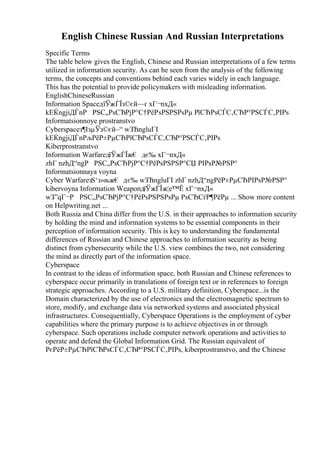 English Chinese Russian And Russian Interpretations
Specific Terms
The table below gives the English, Chinese and Russian interpretations of a few terms
utilized in information security. As can be seen from the analysis of the following
terms, the concepts and conventions behind each varies widely in each language.
This has the potential to provide policymakers with misleading information.
EnglishChineseRussian
Information SpaceдїЎжЃЇз©єй—ґ xГ¬nxД«
kЕЌngjiДЃnР РЅС„РѕСЂРјР°С†РёРѕРЅРЅРѕРµ РїСЂРѕСЃС‚СЂР°РЅСЃС‚РІРѕ
Informatsionnoye prostranstvo
Cyberspaceз¶ІзµЎз©єй–“ wЗЋngluГІ
kЕЌngjiДЃnРљРёР±РµСЂРїСЂРѕСЃС‚СЂР°РЅСЃС‚РІРѕ
Kiberprostranstvo
Information WarfareдїЎжЃЇж€ дє‰ xГ¬nxД«
zhГ nzhД“ngР РЅС„РѕСЂРјР°С†РёРѕРЅРЅР°СЏ РІРѕР№РЅР°
Informatsionnaya voyna
Cyber WarfareзЅ‘з»њж€ дє‰ wЗЋngluГІ zhГ nzhД“ngРёР±РµСЂРІРѕР№РЅР°
kibervoyna Information WeaponдїЎжЃЇж¦е™Ё xГ¬nxД«
wЗ”qГ¬Р РЅС„РѕСЂРјР°С†РёРѕРЅРЅРѕРµ РѕСЂСѓР¶РёРµ ... Show more content
on Helpwriting.net ...
Both Russia and China differ from the U.S. in their approaches to information security
by holding the mind and information systems to be essential components in their
perception of information security. This is key to understanding the fundamental
differences of Russian and Chinese approaches to information security as being
distinct from cybersecurity while the U.S. view combines the two, not considering
the mind as directly part of the information space.
Cyberspace
In contrast to the ideas of information space, both Russian and Chinese references to
cyberspace occur primarily in translations of foreign text or in references to foreign
strategic approaches. According to a U.S. military definition, Cyberspace...is the
Domain characterized by the use of electronics and the electromagnetic spectrum to
store, modify, and exchange data via networked systems and associated physical
infrastructures. Consequentially, Cyberspace Operations is the employment of cyber
capabilities where the primary purpose is to achieve objectives in or through
cyberspace. Such operations include computer network operations and activities to
operate and defend the Global Information Grid. The Russian equivalent of
РєРёР±РµСЂРїСЂРѕСЃС‚СЂР°РЅСЃС‚РІРѕ, kiberprostranstvo, and the Chinese
 