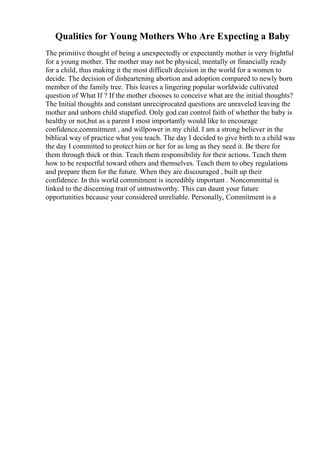 Qualities for Young Mothers Who Are Expecting a Baby
The primitive thought of being a unexpectedly or expectantly mother is very frightful
for a young mother. The mother may not be physical, mentally or financially ready
for a child, thus making it the most difficult decision in the world for a women to
decide. The decision of disheartening abortion and adoption compared to newly born
member of the family tree. This leaves a lingering popular worldwide cultivated
question of What If ? If the mother chooses to conceive what are the initial thoughts?
The Initial thoughts and constant unreciprocated questions are unraveled leaving the
mother and unborn child stupefied. Only god can control faith of whether the baby is
healthy or not,but as a parent I most importantly would like to encourage
confidence,commitment , and willpower in my child. I am a strong believer in the
biblical way of practice what you teach. The day I decided to give birth to a child was
the day I committed to protect him or her for as long as they need it. Be there for
them through thick or thin. Teach them responsibility for their actions. Teach them
how to be respectful toward others and themselves. Teach them to obey regulations
and prepare them for the future. When they are discouraged , built up their
confidence. In this world commitment is incredibly important . Noncommittal is
linked to the discerning trait of untrustworthy. This can daunt your future
opportunities because your considered unreliable. Personally, Commitment is a
 