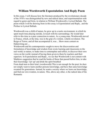 William Wordsworth Expostulation And Reply Poem
In this essay, I will discuss how the literature produced by the revolutionary decade
of the 1970 s was distinguished by new and radical ideas, and experimentation with
regard to genre and form, in relation to William Wordsworth s Lyrical Ballads. The
poem which I will be drawing from in this essay is Expostulation and Reply , and the
Preface to Lyrical Ballads.
Wordsworth was a child of nature, he grew up in a rustic environment, in which he
spent much time playing outside, in touch with his surroundings. He would later
refer to this time as a pure connection to nature. As a young man, Wordsworth moved
to France, which, at the time, was in the grip of a violent, volatile revolution. The
Reign of Terror, and all that accompanied it, was... Show more content on
Helpwriting.net ...
Wordsworth and his contemporaries sought to move the discoveration and
formulation of knowledge and wisdom from wrote learning and classrooms to the
real world, to nature, to make time to contemplate and reflect, to discover their own
views on the world, instead of having them given to them by teachers and their
superiors. In Expostulation and Reply , we see that Wordsworth is not content with
Matthews suggestion that he read the books of those that passed before him, to take
their knowledge. Up! up! and drink the spirit breathed
From dead men to their kind. (wordsworth) This is not enough for the poet, he does
not simply want to learn another persons knowledge, and have that same knowledge
recanted for generations. Instead, he wants a society where we learn our knowledge,
and find our own wisdom, in nature. This, above any other, is the radical idea of the
Romantic
 