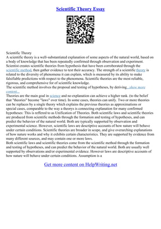 Scientific Theory Essay
Scientific Theory
A scientific theory is a well–substantiated explanation of some aspects of the natural world, based on
a body of knowledge that has been repeatedly confirmed through observation and experiment.
Scientist creates scientific theories from hypothesis that have been corroborated through the
scientific method, then gather evidence to test their accuracy. The strength of a scientific theory is
related to the diversity of phenomena it can explain, which is measured by its ability to make
falsifiable predictions with respect to the phenomena. Scientific theories are the most reliable,
rigorous, and comprehensive for of scientific knowledge.
The scientific method involves the proposal and testing of hypotheses, by deriving...show more
content...
Theories are the main goal in science and no explanation can achieve a higher rank. (to the belief
that "theories" become "laws" over time). In some cases, theories can unify. Two or more theories
can be replaces by a single theory which explains the previous theories as approximations or
special cases, comparable to the way a theorys is connecting explanation for many confirmed
hypotheses: This is reffered to as Unification of Theories. Both scientific laws and scientific theories
are produced from scientific methods through the formation and testing of hypotheses, and can
predict the behavior of the natural world. Both are typically supported by observation and
experimental science. However, scientific laws are descriptive accounts of how nature will behave
under certain conditions. Scientific theories are broader in scope, and give overarching explanations
of how nature works and why it exhibits certain characteristics. They are supported by evidence from
many different sources, and may contain one or more laws.
Both scientific laws and scientific theories come from the scientific method through the formation
and testing of hypotheses, and can predict the behavior of the natural world. Both are usually well
supported by observations and/or experimental evidence. However laws are descriptive accounts of
how nature will behave under certain conditions. Assumption is a
Get more content on HelpWriting.net
 