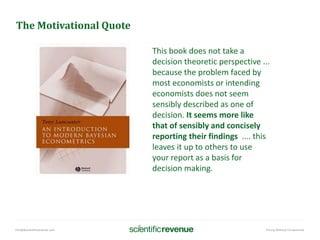 info@@scientificrevenue.com Pricing Without Compromise
The Motivational Quote
This book does not take a
decision theoretic perspective ...
because the problem faced by
most economists or intending
economists does not seem
sensibly described as one of
decision. It seems more like
that of sensibly and concisely
reporting their findings .... this
leaves it up to others to use
your report as a basis for
decision making.
 