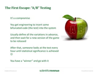 info@@scientificrevenue.com Pricing Without Compromise
The First Escape: “A/B” Testing
It’s a compromise
You get engineering to insert some
bifurcated code (the test) into the system
Usually define all the variations in advance,
and then wait for a new version of the game
to be released
After that, someone looks at the test every
hour until statistical significance is achieved

You have a “winner” and go with it
 