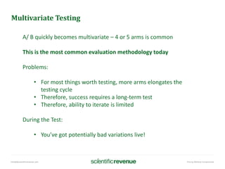 info@@scientificrevenue.com Pricing Without Compromise
Multivariate Testing
A/ B quickly becomes multivariate – 4 or 5 arms is common
This is the most common evaluation methodology today
Problems:
• For most things worth testing, more arms elongates the
testing cycle
• Therefore, success requires a long-term test
• Therefore, ability to iterate is limited
During the Test:
• You’ve got potentially bad variations live!
 