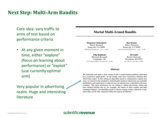 info@@scientificrevenue.com Pricing Without Compromise
Next Step: Multi-Arm Bandits
Core idea: vary traffic to
arms of test based on
performance criteria
• At any given moment in
time, either “explore”
(focus on learning about
performance) or “exploit”
(use currently optimal
arm)
Very popular in advertising
realm. Huge and interesting
literature
 