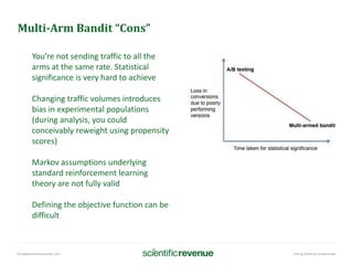 info@@scientificrevenue.com Pricing Without Compromise
Multi-Arm Bandit “Cons”
You’re not sending traffic to all the
arms at the same rate. Statistical
significance is very hard to achieve
Changing traffic volumes introduces
bias in experimental populations
(during analysis, you could
conceivably reweight using propensity
scores)
Markov assumptions underlying
standard reinforcement learning
theory are not fully valid
Defining the objective function can be
difficult
 