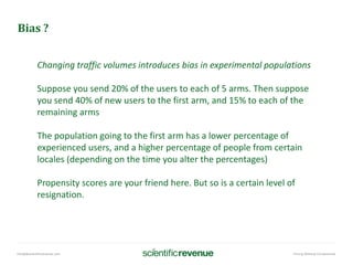 info@@scientificrevenue.com Pricing Without Compromise
Bias ?
Changing traffic volumes introduces bias in experimental populations
Suppose you send 20% of the users to each of 5 arms. Then suppose
you send 40% of new users to the first arm, and 15% to each of the
remaining arms
The population going to the first arm has a lower percentage of
experienced users, and a higher percentage of people from certain
locales (depending on the time you alter the percentages)
Propensity scores are your friend here. But so is a certain level of
resignation.
 