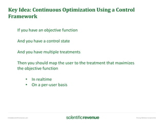 info@@scientificrevenue.com Pricing Without Compromise
Key Idea: Continuous Optimization Using a Control
Framework
If you have an objective function
And you have a control state
And you have multiple treatments
Then you should map the user to the treatment that maximizes
the objective function
• In realtime
• On a per-user basis
 