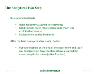info@@scientificrevenue.com Pricing Without Compromise
The Analytical Two-Step
Run randomized trials
• Users randomly assigned to treatments
• Banditing has much more explore (and much less
exploit) than is usual
• Exploration is guided by models
After the trial, run a predictive model builder
• Put your eyeballs at the end of the experiment and see if
you can figure out how you should have assigned the
users (to optimize the objective function)
 