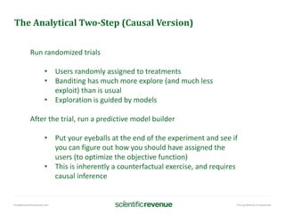 info@@scientificrevenue.com Pricing Without Compromise
The Analytical Two-Step (Causal Version)
Run randomized trials
• Users randomly assigned to treatments
• Banditing has much more explore (and much less
exploit) than is usual
• Exploration is guided by models
After the trial, run a predictive model builder
• Put your eyeballs at the end of the experiment and see if
you can figure out how you should have assigned the
users (to optimize the objective function)
• This is inherently a counterfactual exercise, and requires
causal inference
 
