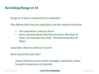 info@@scientificrevenue.com Pricing Without Compromise
Revisiting Runge et Al
Runge et al built a model of churn prediction
This defines both the test population and the objective function
• Test population: Likely to churn
• (Very simpleminded) Objective function: (Number of
Days until Actually Churned) – (Predicted Number of
Days)
Covariates: they’ve collected a bunch
What should they do next?
Causal inference to see which strategies worked for whom
(using the covariates as features)
 