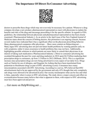 The Importance Of Direct-To-Consumer Advertising
doctors to prescribe these drugs which may not even truly be necessary for a patient. Whenever a drug
company develops a new product, pharmaceutical representatives meet with physicians to explain the
benefits and risks of the drug and encourage prescribing it for the specific ailment. In regards to FDA
guidelines, the relationship between physicians and pharmaceutical representatives has been closely
examined ( Pharmaceutical Industry ). As an article in the April issue of the New England Journal of
Medicine states about the concern of bribing doctors, this promotion is an ongoing concern, because
several studies have indicated that it has a significant effect on the physician prescribing behavior.
Many pharmaceutical companies offer physicians ... Show more content on Helpwriting.net ...
Many argue DTC advertising does not prevent future health problems by warning patients early on
with symptoms; rather it raises awareness to health problems they may not have. Additionally,
highlighting possible solutions in which patients are more likely to consult their physicians in an
interest of taking such medication ( Pharmaceutical Industry ). Direct to consumer advertising has
escalated throughout the past few years and drug marketers in 2014 spent $4.5 billion marketing their
prescription drugs to consumers, up from 3.5 billion in 2012 (Millman, 2015). This is a significant
increase since prescription drugs are now being advertised in every aspect of our daily lives. Drugs
such as Claritin for use of allergies, and Singulair for Asthma that have been transformed from
pedestrian to blockbuster drugs as part of DTC advertising (Lurie). Consumers have many
misconceptions associated with DTC Advertising. According to a survey, 50% believed that DTC
advertisements had to be pre approved by the government and only 43% thought that only completely
safe drugs were allowed to be advertised (Lurie). Our society misinterprets what can be true and what
is false, especially when it comes to DTC advertising. The study shows a major concern and effect on
overmedication because many believe that what is apparent to them, with respect to DTC advertising
must have been approved and proven
... Get more on HelpWriting.net ...
 