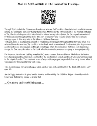 Man vs. Self Conflicts in The Lord of the Flies by...
Though The Lord of the Flies never describes a Man vs. Self conflict, there is indeed a definite enemy
among the islanders; haplessly being themselves. Moreover, the retrenchment of the refined attitudes
of the islanders being amended into that of irrational savages is culpable for the tragedies conducted
by the islanders throughout the story. This sort of ancillary and visceral enemy that the islanders
impinge upon is thus apposite to the Man vs. Self conflict style.
To begin, there is a detectable amount of referencing to savagery throughout the story and often it is
what to blame for much of the conflicts in the book as aforementioned. For instance, the frequent and
acerbic collisions among Jack and Ralph with Piggy often describe either Ralph or Jack becoming
savage. In fact, every incident in the book adumbrates to the presence savagery at least peripherally.
For instance, the diurnal (adding wood to fire) was a custom that would most likely have led to the
boys being rescued had they not construed of the existence of a mythical Beast which never transpired
in the physical realm. This conjured beast of superstitious properties precluded an early rescue when it
was created without conferring with logic.
This misconstrued perception heaped upon another was sufficient to effect the death of Simon s very
own life.
As for Piggy s death at Roger s hands, it could be blamed by the diffident Roger s innately sadistic
behaviour that merely inured to a land that
... Get more on HelpWriting.net ...
 