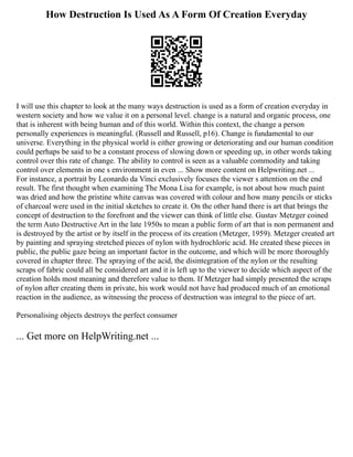 How Destruction Is Used As A Form Of Creation Everyday
I will use this chapter to look at the many ways destruction is used as a form of creation everyday in
western society and how we value it on a personal level. change is a natural and organic process, one
that is inherent with being human and of this world. Within this context, the change a person
personally experiences is meaningful. (Russell and Russell, p16). Change is fundamental to our
universe. Everything in the physical world is either growing or deteriorating and our human condition
could perhaps be said to be a constant process of slowing down or speeding up, in other words taking
control over this rate of change. The ability to control is seen as a valuable commodity and taking
control over elements in one s environment in even ... Show more content on Helpwriting.net ...
For instance, a portrait by Leonardo da Vinci exclusively focuses the viewer s attention on the end
result. The first thought when examining The Mona Lisa for example, is not about how much paint
was dried and how the pristine white canvas was covered with colour and how many pencils or sticks
of charcoal were used in the initial sketches to create it. On the other hand there is art that brings the
concept of destruction to the forefront and the viewer can think of little else. Gustav Metzger coined
the term Auto Destructive Art in the late 1950s to mean a public form of art that is non permanent and
is destroyed by the artist or by itself in the process of its creation (Metzger, 1959). Metzger created art
by painting and spraying stretched pieces of nylon with hydrochloric acid. He created these pieces in
public, the public gaze being an important factor in the outcome, and which will be more thoroughly
covered in chapter three. The spraying of the acid, the disintegration of the nylon or the resulting
scraps of fabric could all be considered art and it is left up to the viewer to decide which aspect of the
creation holds most meaning and therefore value to them. If Metzger had simply presented the scraps
of nylon after creating them in private, his work would not have had produced much of an emotional
reaction in the audience, as witnessing the process of destruction was integral to the piece of art.
Personalising objects destroys the perfect consumer
... Get more on HelpWriting.net ...
 