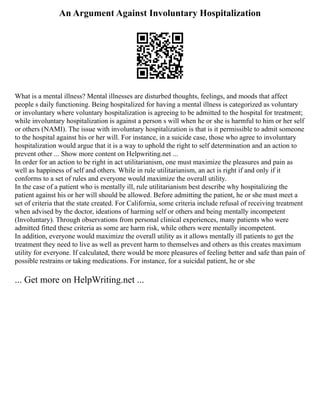 An Argument Against Involuntary Hospitalization
What is a mental illness? Mental illnesses are disturbed thoughts, feelings, and moods that affect
people s daily functioning. Being hospitalized for having a mental illness is categorized as voluntary
or involuntary where voluntary hospitalization is agreeing to be admitted to the hospital for treatment;
while involuntary hospitalization is against a person s will when he or she is harmful to him or her self
or others (NAMI). The issue with involuntary hospitalization is that is it permissible to admit someone
to the hospital against his or her will. For instance, in a suicide case, those who agree to involuntary
hospitalization would argue that it is a way to uphold the right to self determination and an action to
prevent other ... Show more content on Helpwriting.net ...
In order for an action to be right in act utilitarianism, one must maximize the pleasures and pain as
well as happiness of self and others. While in rule utilitarianism, an act is right if and only if it
conforms to a set of rules and everyone would maximize the overall utility.
In the case of a patient who is mentally ill, rule utilitarianism best describe why hospitalizing the
patient against his or her will should be allowed. Before admitting the patient, he or she must meet a
set of criteria that the state created. For California, some criteria include refusal of receiving treatment
when advised by the doctor, ideations of harming self or others and being mentally incompetent
(Involuntary). Through observations from personal clinical experiences, many patients who were
admitted fitted these criteria as some are harm risk, while others were mentally incompetent.
In addition, everyone would maximize the overall utility as it allows mentally ill patients to get the
treatment they need to live as well as prevent harm to themselves and others as this creates maximum
utility for everyone. If calculated, there would be more pleasures of feeling better and safe than pain of
possible restrains or taking medications. For instance, for a suicidal patient, he or she
... Get more on HelpWriting.net ...
 