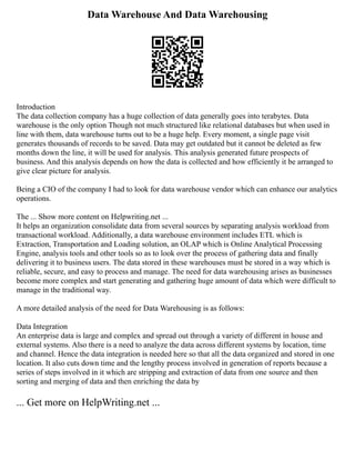 Data Warehouse And Data Warehousing
Introduction
The data collection company has a huge collection of data generally goes into terabytes. Data
warehouse is the only option Though not much structured like relational databases but when used in
line with them, data warehouse turns out to be a huge help. Every moment, a single page visit
generates thousands of records to be saved. Data may get outdated but it cannot be deleted as few
months down the line, it will be used for analysis. This analysis generated future prospects of
business. And this analysis depends on how the data is collected and how efficiently it be arranged to
give clear picture for analysis.
Being a CIO of the company I had to look for data warehouse vendor which can enhance our analytics
operations.
The ... Show more content on Helpwriting.net ...
It helps an organization consolidate data from several sources by separating analysis workload from
transactional workload. Additionally, a data warehouse environment includes ETL which is
Extraction, Transportation and Loading solution, an OLAP which is Online Analytical Processing
Engine, analysis tools and other tools so as to look over the process of gathering data and finally
delivering it to business users. The data stored in these warehouses must be stored in a way which is
reliable, secure, and easy to process and manage. The need for data warehousing arises as businesses
become more complex and start generating and gathering huge amount of data which were difficult to
manage in the traditional way.
A more detailed analysis of the need for Data Warehousing is as follows:
Data Integration
An enterprise data is large and complex and spread out through a variety of different in house and
external systems. Also there is a need to analyze the data across different systems by location, time
and channel. Hence the data integration is needed here so that all the data organized and stored in one
location. It also cuts down time and the lengthy process involved in generation of reports because a
series of steps involved in it which are stripping and extraction of data from one source and then
sorting and merging of data and then enriching the data by
... Get more on HelpWriting.net ...
 