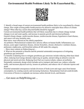 Environmental Health Problems Likely To Be Exacerbated By...
2. Identify a broad range of current environmental health problems likely to be exacerbated by climate
change. How might existing public health practices be altered to anticipate these effects of climate
change? What other key sectors (beyond health) should be engaged?
Current environmental health problems that will likely exacerbate due to climate change include
changes in air and water quality, and increase in parasite growth and chemical pollutants.
General climate change: cardiovascular disease, cerebrovascular disease, hypertensive heart disease,
and cancer will raise mortality rates.
Heat stress: most effected are the elderly population
Air pollution: Photochemical oxidants have adverse effects on human health. Inflammatory eye
disease, acute upper respiratory disease, chronic bronchitis, chronic obstructive ventilator disease,
pulmonary emphysema, and bronchial asthma all fall under this category.
... Show more content on Helpwriting.net ...
4. What are the potential co benefits and the potential unintended consequences of mitigating
greenhouse gas emissions?
Co benefits of planting trees to mitigate greenhouse gas emissions include reducing urban heat island
effect, reducing local energy demand, improving air quality, and providing an attractive area for
physical and social activities. Reducing fossil fuel use in power plants, reduces air pollution.
Sustainable community design which includes active transport and transit use, reduces vehicular
traffic, and increases physical activity, lessens air pollution, and reduces risk of vehicular injuries and
death.
Potential unintended consequences include diversion of foods (corn and sugar cane) from human
consumption, by creating scarcity and increasing food prices. Humanitarian food aid could dwindle.
Conversion of forests to croplands can increase carbon dioxide levels, and threaten
... Get more on HelpWriting.net ...
 