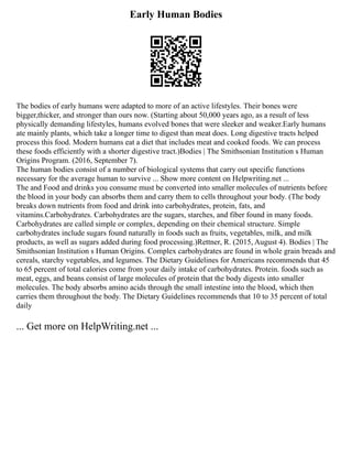 Early Human Bodies
The bodies of early humans were adapted to more of an active lifestyles. Their bones were
bigger,thicker, and stronger than ours now. (Starting about 50,000 years ago, as a result of less
physically demanding lifestyles, humans evolved bones that were sleeker and weaker.Early humans
ate mainly plants, which take a longer time to digest than meat does. Long digestive tracts helped
process this food. Modern humans eat a diet that includes meat and cooked foods. We can process
these foods efficiently with a shorter digestive tract.)Bodies | The Smithsonian Institution s Human
Origins Program. (2016, September 7).
The human bodies consist of a number of biological systems that carry out specific functions
necessary for the average human to survive ... Show more content on Helpwriting.net ...
The and Food and drinks you consume must be converted into smaller molecules of nutrients before
the blood in your body can absorbs them and carry them to cells throughout your body. (The body
breaks down nutrients from food and drink into carbohydrates, protein, fats, and
vitamins.Carbohydrates. Carbohydrates are the sugars, starches, and fiber found in many foods.
Carbohydrates are called simple or complex, depending on their chemical structure. Simple
carbohydrates include sugars found naturally in foods such as fruits, vegetables, milk, and milk
products, as well as sugars added during food processing.)Rettner, R. (2015, August 4). Bodies | The
Smithsonian Institution s Human Origins. Complex carbohydrates are found in whole grain breads and
cereals, starchy vegetables, and legumes. The Dietary Guidelines for Americans recommends that 45
to 65 percent of total calories come from your daily intake of carbohydrates. Protein. foods such as
meat, eggs, and beans consist of large molecules of protein that the body digests into smaller
molecules. The body absorbs amino acids through the small intestine into the blood, which then
carries them throughout the body. The Dietary Guidelines recommends that 10 to 35 percent of total
daily
... Get more on HelpWriting.net ...
 