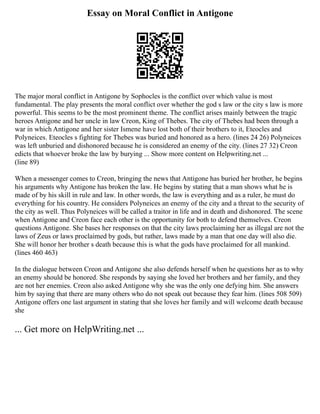 Essay on Moral Conflict in Antigone
The major moral conflict in Antigone by Sophocles is the conflict over which value is most
fundamental. The play presents the moral conflict over whether the god s law or the city s law is more
powerful. This seems to be the most prominent theme. The conflict arises mainly between the tragic
heroes Antigone and her uncle in law Creon, King of Thebes. The city of Thebes had been through a
war in which Antigone and her sister Ismene have lost both of their brothers to it, Eteocles and
Polyneices. Eteocles s fighting for Thebes was buried and honored as a hero. (lines 24 26) Polyneices
was left unburied and dishonored because he is considered an enemy of the city. (lines 27 32) Creon
edicts that whoever broke the law by burying ... Show more content on Helpwriting.net ...
(line 89)
When a messenger comes to Creon, bringing the news that Antigone has buried her brother, he begins
his arguments why Antigone has broken the law. He begins by stating that a man shows what he is
made of by his skill in rule and law. In other words, the law is everything and as a ruler, he must do
everything for his country. He considers Polyneices an enemy of the city and a threat to the security of
the city as well. Thus Polyneices will be called a traitor in life and in death and dishonored. The scene
when Antigone and Creon face each other is the opportunity for both to defend themselves. Creon
questions Antigone. She bases her responses on that the city laws proclaiming her as illegal are not the
laws of Zeus or laws proclaimed by gods, but rather, laws made by a man that one day will also die.
She will honor her brother s death because this is what the gods have proclaimed for all mankind.
(lines 460 463)
In the dialogue between Creon and Antigone she also defends herself when he questions her as to why
an enemy should be honored. She responds by saying she loved her brothers and her family, and they
are not her enemies. Creon also asked Antigone why she was the only one defying him. She answers
him by saying that there are many others who do not speak out because they fear him. (lines 508 509)
Antigone offers one last argument in stating that she loves her family and will welcome death because
she
... Get more on HelpWriting.net ...
 