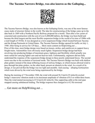 The Tacoma Narrows Bridge, was also known as the Galloping...
The Tacoma Narrows Bridge, was also known as the Galloping Gertie, was one of the most famous
cause study of structure failure in the world. The idea for constructuring of the bridge came up in the
date back to 1889 with a Northern Pacific Railway proposal for a trestle. Then after a few yerars of
concreted and construction with the cost of over 6,400,000 dallors, the bridge was been build and
became the third longest and the most flexible suspension bridge in the world of its time of 1900s with
a toatl length of 1810m. It was designed as a twin suspension bridge which located between Tacoma
and the Kitsap Peninsula in United States. The Tacoma Narrows Bridge opened for traffic on July 1,
1940. After being in service for 129 days, ... Show more content on Helpwriting.net ...
Prior of this time, most bridge design were based on trusses, arches, and cantilevers to support heavy
freight trains. Automobiles were obviously much lighter. Suspension bridge design had been
envolving into producing bridges of maximum grace, lightness and flexibility which actually was
more suited for carrying lighter cars and not heavier train. Unfortunately, engineers did not fully
understand the response of the suspension bridge design to these poorly understand forces. The second
reson was due to the excitation of torsional mode. The Tacoma Narrows Bridge was built with shallow
plate girders instead of the deep stiffening trusses of railway bridges, in which trusses allowed wind to
pass through but plate girders, on the other hand, present an obstacle to the wind. As a result of its
design, it was proved that the bridge was too light and unstable. And causing alloping Gertieaction
which were driven by the wind were being experienced by the bridge.
During the morning of 7 November 1940, the wind with around 56.3 km/h (35 miles/h) excited
bridge`s transverse vibration mode to its maximum amplitude of vibration of 0.5 m within three hours.
Then the wind started increasing to 67.6 km/h (42 miles/h). One supporting cable at the mid span
snapped causing unbalanced loading. The bridge response thus changed to a 0.2 Hz torsional
... Get more on HelpWriting.net ...
 