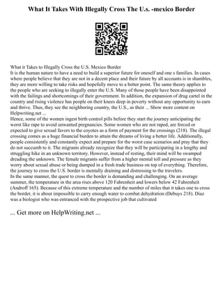 What It Takes With Illegally Cross The U.s. -mexico Border
What it Takes to Illegally Cross the U.S. Mexico Border
It is the human nature to have a need to build a superior future for oneself and one s families. In cases
where people believe that they are not in a decent place and their future by all accounts is in shambles,
they are more willing to take risks and hopefully move to a better point. The same theory applies to
the people who are seeking to illegally enter the U.S. Many of those people have been disappointed
with the failings and shortcomings of their government. In addition, the expansion of drug cartel in the
country and rising violence has people on their knees deep in poverty without any opportunity to earn
and thrive. Thus, they see the neighboring country, the U.S., as their ... Show more content on
Helpwriting.net ...
Hence, some of the women ingest birth control pills before they start the journey anticipating the
worst like rape to avoid unwanted pregnancies. Some women who are not raped, are forced or
expected to give sexual favors to the coyotes as a form of payment for the crossings (218). The illegal
crossing comes as a huge financial burden to attain the dreams of living a better life. Additionally,
people consistently and constantly expect and prepare for the worst case scenarios and pray that they
do not succumb to it. The migrants already recognize that they will be participating in a lengthy and
struggling hike in an unknown territory. However, instead of resting, their mind will be swamped
dreading the unknown. The female migrants suffer from a higher mental toll and pressure as they
worry about sexual abuse or being dumped in a fresh trade business on top of everything. Therefore,
the journey to cross the U.S. border is mentally draining and distressing to the travelers.
In the same manner, the quest to cross the border is demanding and challenging. On an average
summer, the temperature in the area rises above 120 Fahrenheit and lowers below 42 Fahrenheit
(Androff 165). Because of this extreme temperature and the number of miles that it takes one to cross
the border, it is about impossible to carry enough water to combat dehydration (Debuys 218). Diaz
was a biologist who was entranced with the prospective job that cultivated
... Get more on HelpWriting.net ...
 
