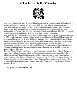 William Berkeley In The 1676 Analysis
In the 1670s, dissent from small farmers and frontiersmen marred the leadership of William Berkeley.
Reasons, such as restrictions on the right to vote, high taxes, low tobacco prices, aristocratic
leadership, and inadequate security against Native American attacks caused the dissent. Nathanial
Bacon, a relative of William Berkeley, relocated from England in 1673 and became part of the
administration in Virginia. Over time, the two disagreed on the issue of Indians (Rice, 2012). It was at
this point that emigrants of English descent were conquering land through force.
Some leaders in the Virginia governorship administration opposed this idea by preferring negotiations.
In 1676, a civil war erupted because of disagreement among the colonists. Nathanial Bacon emerged
as a leader of the people who lived on the frontier to protect them from attacks by Native Americans.
It was evident that Nathanial Bacon was fighting the colonial government by urging poor farmers to
express dissent by fighting the Native Americans and colonial government (Rice, 2012).
Consequently, the victims of the 1676 rebellion included the Pamunkey and the Occoneechee tribes.
Following the discovery that Bacon was anti government, he was removed from his ... Show more
content on Helpwriting.net ...
However, William Berkeley was focused on establishing peace with the Native Indians. The rebellion
grew whereby African Americans joined the frontiersmen demanding better treatment from the
colonial government. The colonial government soldiers became vigilant by suppressing Bacon s
forces; hence, restoring the colonial rule in the Virginian colony. The unification of poor farmers and
African Americans was seen as a potential threat to the colonial government. As a result, the colonial
government implemented measures to toughen racial labor for purposes of preventing any further
resistance (Rice,
... Get more on HelpWriting.net ...
 
