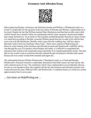 Grasmere And Alfoxden Essay
When analysing Dorothy s Grasmere and Alfoxden journals and William s I Wandered Lonely as a
Cloud it is impossible for the question of the true nature of Dorothy and William s relationship not to
be raised. Despite the fact that William married Mary Hutcherson and then had an affair and a child
with his french lover Annette Vallon, his relationship with his sister seemed to stretch much farther
than simple familial love. In an article in The Guardian entitled Remember Dorothy by James Fenton
it is stated that according to Dorothy s journals William parted from her in order to be with his then
soon to be wife Ms Hutcherson. Dorothy writes I gave him the wedding ring, with how deep a
blessing! I took it from my forefinger where I had ... Show more content on Helpwriting.net ...
However when looking at the Grasmere and Alfoxden journals and Wordsworth s daffodils side by
side through the eyes of a feminist critical thinker and reader, it is difficult to comprehend the
unjustness that women in the nineteenth century faced due to its reigning patriarchal society. The idea
that no one would ve bat an eyelid has Dorothy claimed the part she played in Wordsworth s poem
because she was a mere woman both astounds and angers me.
The relationship between William Wordsworth s I Wandered Lonely as a Cloud and Dorothy
Wordsworth s Grasmere Journals is undeniably illuminated when both sources are read side by side
with a feminist point of view. The similarities which I have outlined above are too blatantly obvious
for one to even attempt to deny, this coupled with the fact the Grasmere and Alfoxden journals were
written between the years 1800 and 1803, and Wordsworth s I wandered lonely as a cloud was written
approximately four to seven years
... Get more on HelpWriting.net ...
 